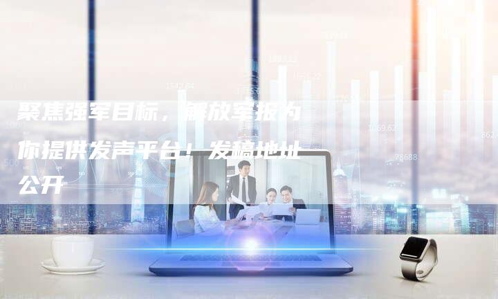 聚焦强军目标，解放军报为你提供发声平台！发稿地址公开-直编软文营销网