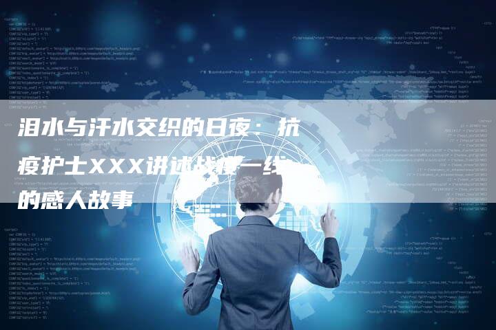 泪水与汗水交织的日夜：抗疫护士XXX讲述战疫一线的感人故事-直编软文营销网