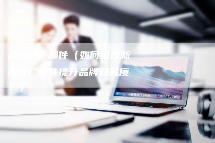 新闻推广邮件（如何通过新闻推广邮件提升品牌知名度？）-直编软文营销网