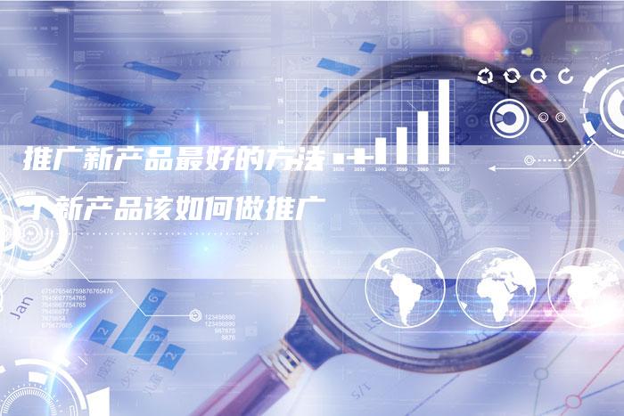 推广新产品最好的方法 一个新产品该如何做推广-直编软文营销网