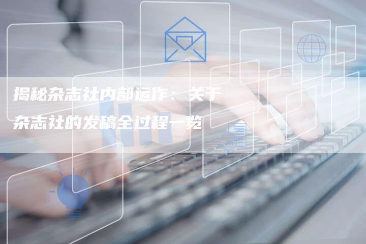 揭秘杂志社内部运作：关于杂志社的发稿全过程一览-直编软文营销网