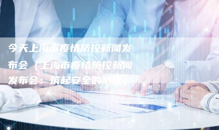 今天上海市疫情防控新闻发布会（上海市疫情防控新闻发布会：筑起安全的防线）-直编软文营销网