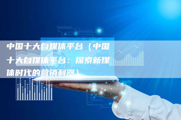 中国十大自媒体平台（中国十大自媒体平台：探索新媒体时代的营销利器）