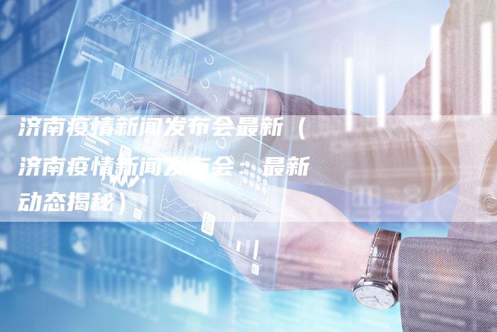 济南疫情新闻发布会最新（济南疫情新闻发布会：最新动态揭秘）-直编软文营销网