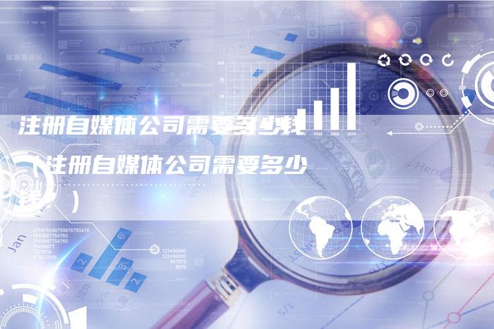注册自媒体公司需要多少钱（注册自媒体公司需要多少钱？）