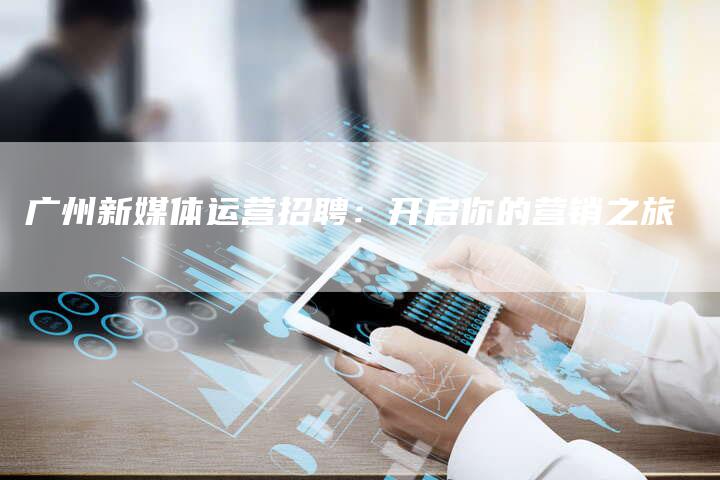 广州新媒体运营招聘：开启你的营销之旅-直编软文营销网