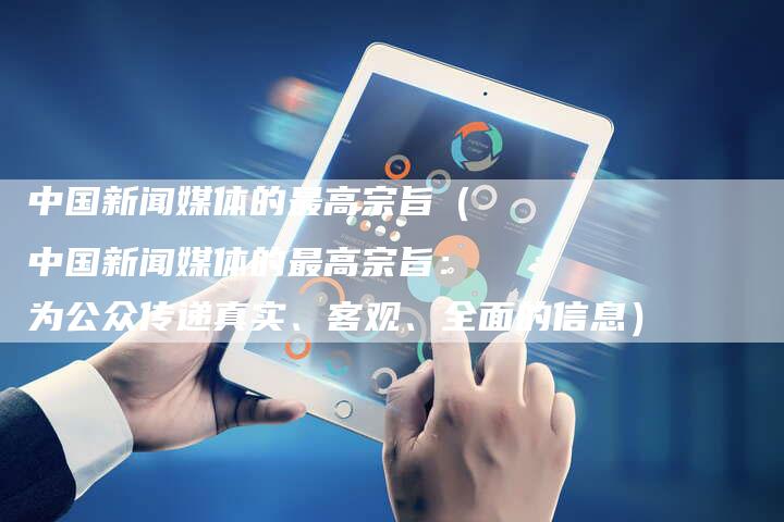 中国新闻媒体的最高宗旨（中国新闻媒体的最高宗旨：为公众传递真实、客观、全面的信息）-直编软文营销网