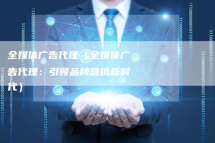 全媒体广告代理（全媒体广告代理：引领品牌营销新时代）-直编软文营销网