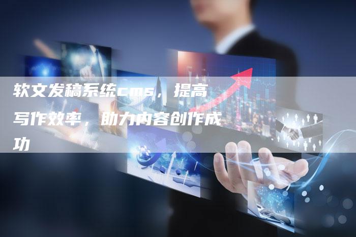 软文发稿系统cms，提高写作效率，助力内容创作成功-直编软文营销网