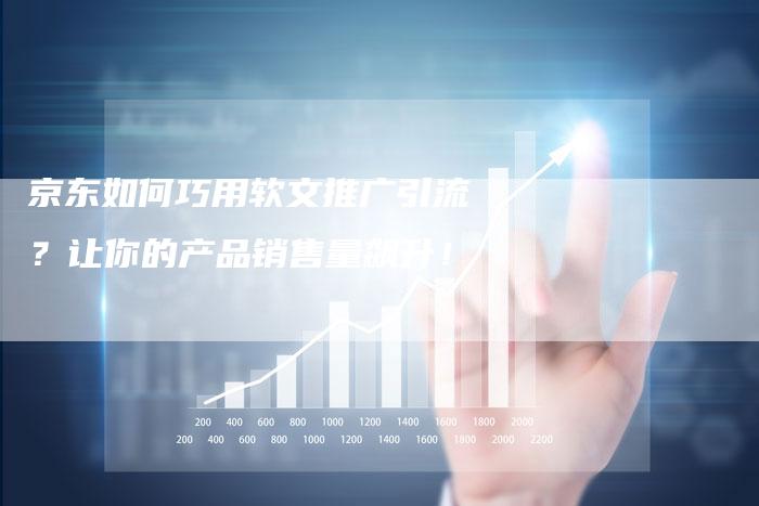 京东如何巧用软文推广引流？让你的产品销售量飙升！