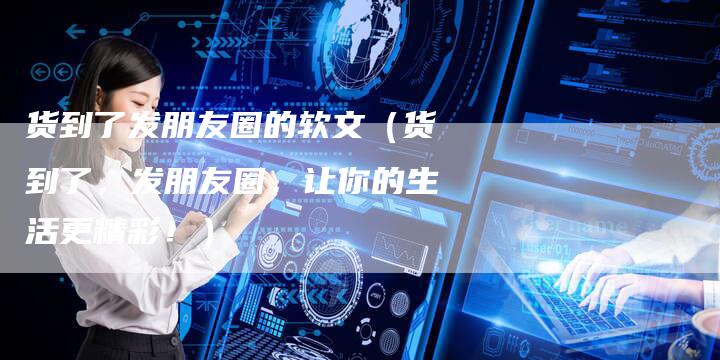 货到了发朋友圈的软文（货到了，发朋友圈，让你的生活更精彩！）-直编软文营销网