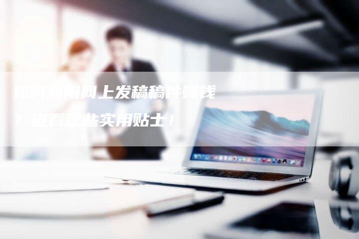 如何利用网上发稿稿件赚钱？查看这些实用贴士！-直编软文营销网
