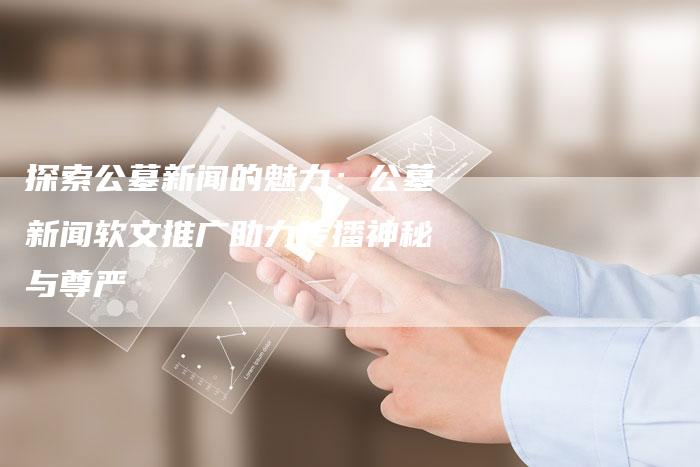 探索公墓新闻的魅力：公墓新闻软文推广助力传播神秘与尊严