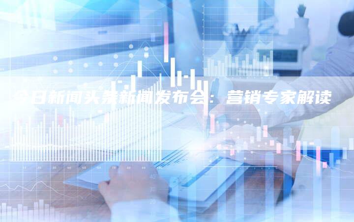 今日新闻头条新闻发布会：营销专家解读