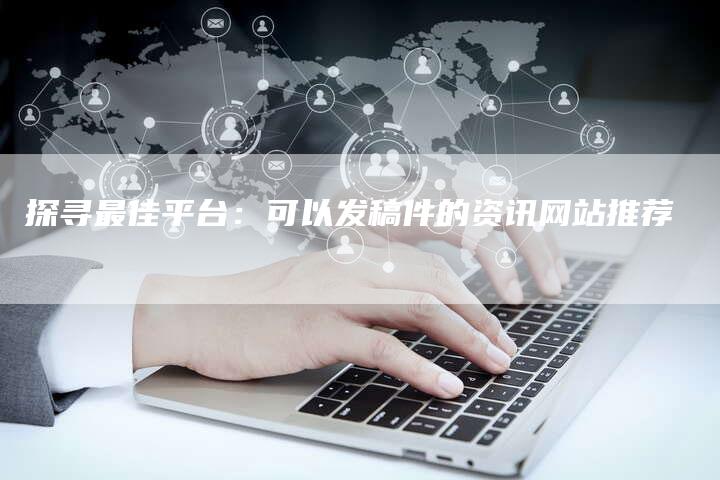 探寻最佳平台：可以发稿件的资讯网站推荐-直编软文营销网