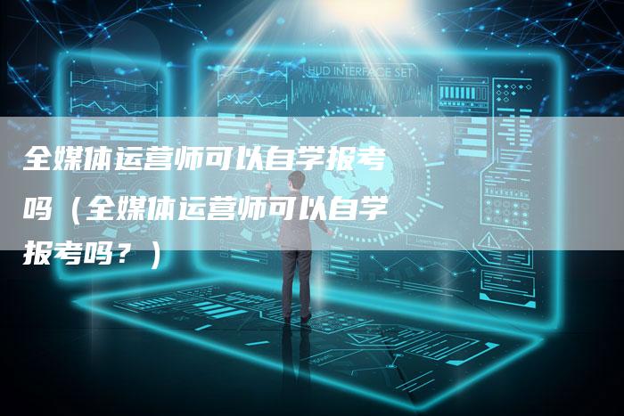 全媒体运营师可以自学报考吗（全媒体运营师可以自学报考吗？）-直编软文营销网