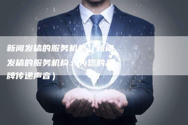 新闻发稿的服务机构（新闻发稿的服务机构：为您的品牌传递声音）