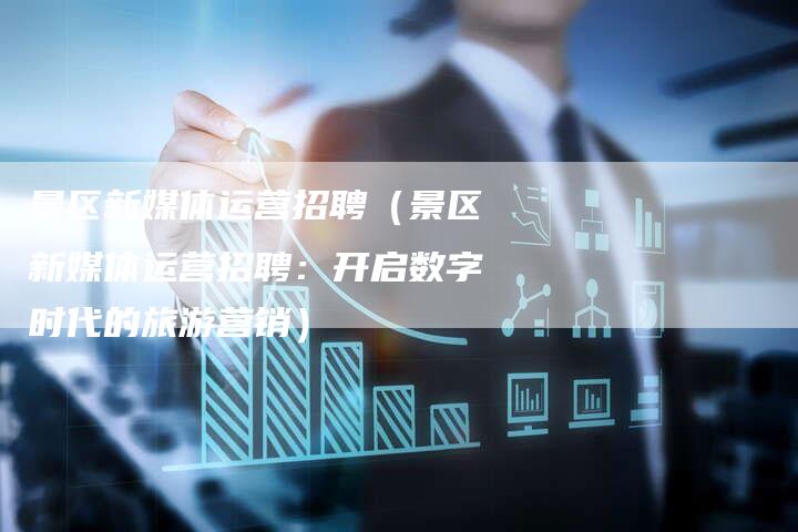 景区新媒体运营招聘（景区新媒体运营招聘：开启数字时代的旅游营销）-直编软文营销网