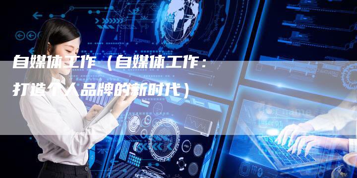 自媒体工作（自媒体工作：打造个人品牌的新时代）-直编软文营销网