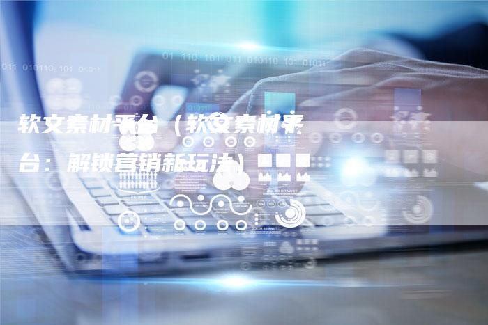 软文素材平台（软文素材平台：解锁营销新玩法）-直编软文营销网