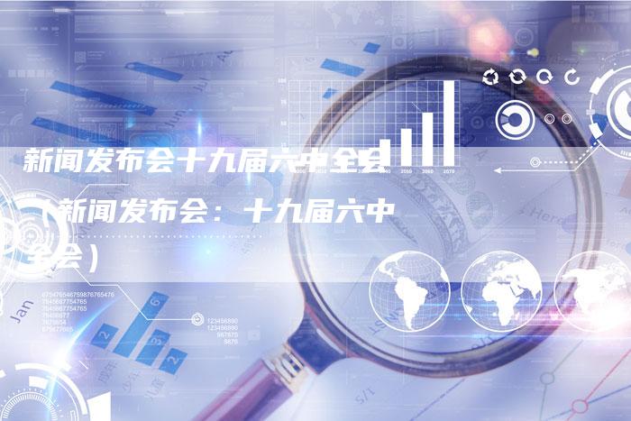 新闻发布会十九届六中全会(新闻发布会:十九届六中全会)-直编软文营销网