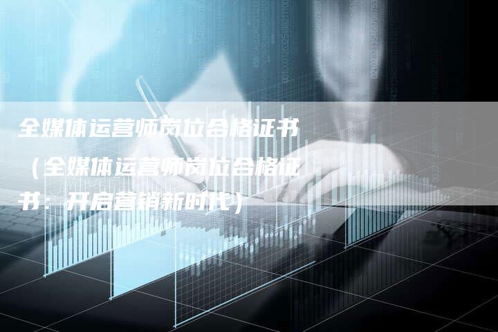 全媒体运营师岗位合格证书（全媒体运营师岗位合格证书：开启营销新时代）