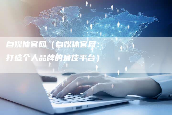 自媒体官网(自媒体官网:打造个人品牌的最佳平台)-直编软文营销网