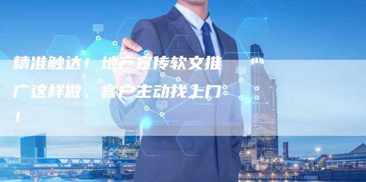 精准触达！地产宣传软文推广这样做，客户主动找上门！