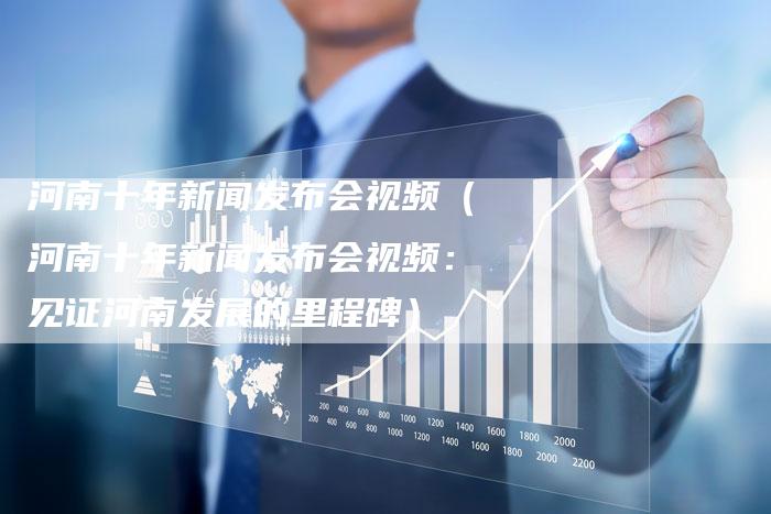河南十年新闻发布会视频（河南十年新闻发布会视频：见证河南发展的里程碑）-直编软文营销网