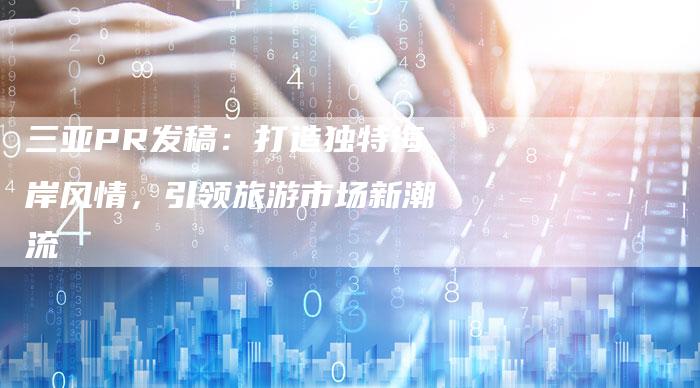 三亚PR发稿：打造独特海岸风情，引领旅游市场新潮流-直编软文营销网