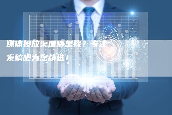 媒体投放渠道哪里找？专注发稿吧为您精选！-直编软文营销网
