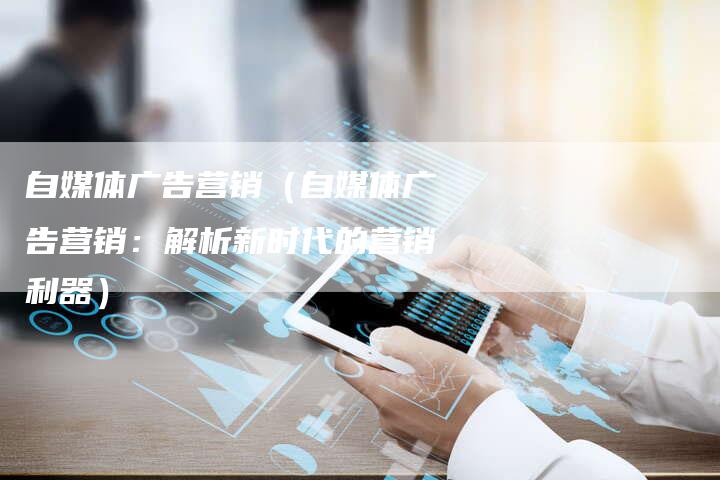 自媒体广告营销（自媒体广告营销：解析新时代的营销利器）-直编软文营销网