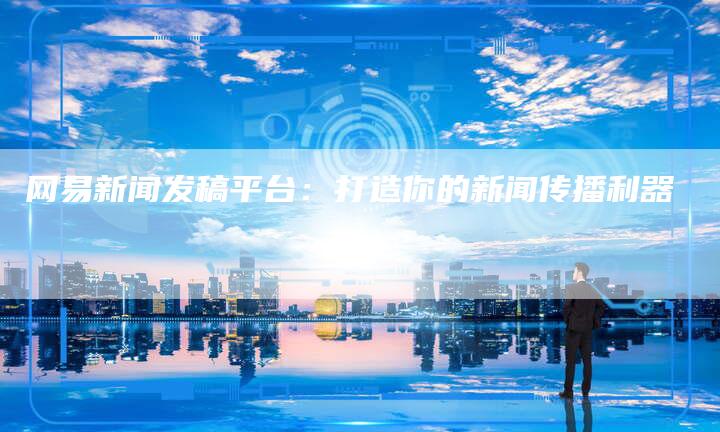 网易新闻发稿平台：打造你的新闻传播利器-直编软文营销网