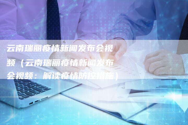 云南瑞丽疫情新闻发布会视频（云南瑞丽疫情新闻发布会视频：解读疫情防控措施）-直编软文营销网