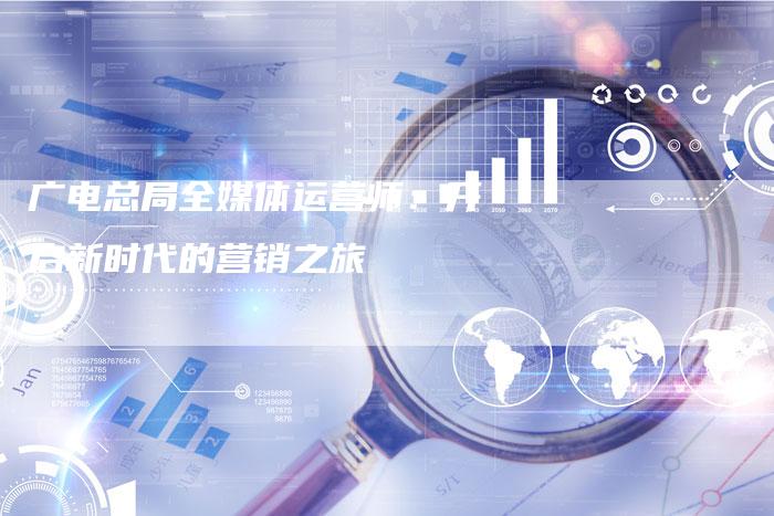 广电总局全媒体运营师：开启新时代的营销之旅