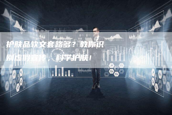 护肤品软文套路多？教你识别虚假宣传，科学护肤！-直编软文营销网