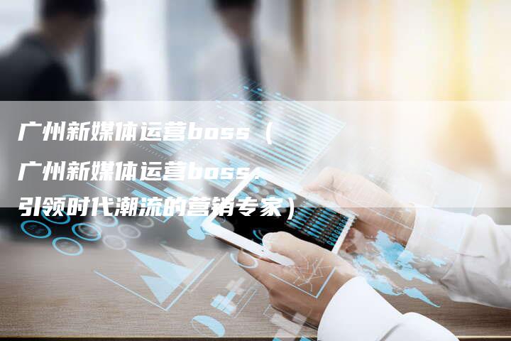 广州新媒体运营boss（广州新媒体运营boss：引领时代潮流的营销专家）-直编软文营销网