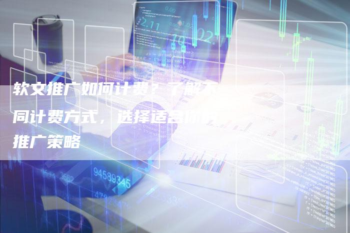 软文推广如何计费？了解不同计费方式，选择适合你的推广策略-直编软文营销网