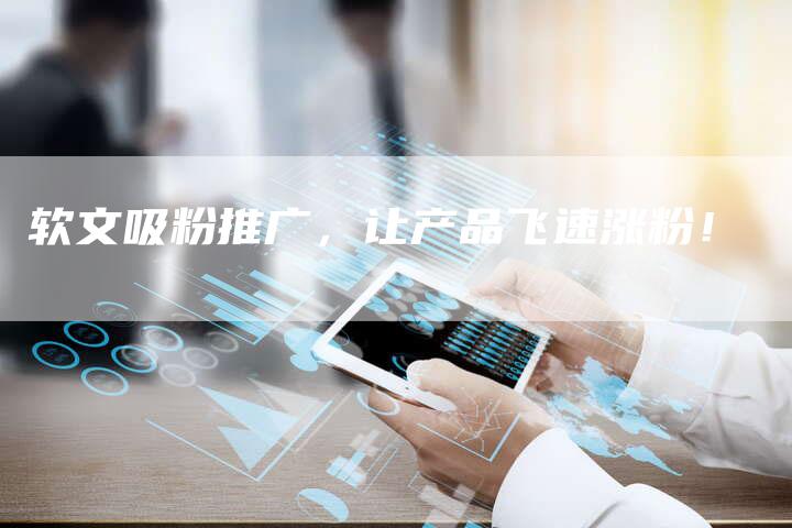 软文吸粉推广,让产品飞速涨粉!-直编软文营销网