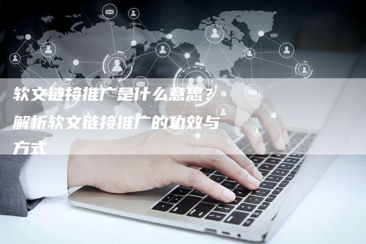 软文链接推广是什么意思？解析软文链接推广的功效与方式-直编软文营销网