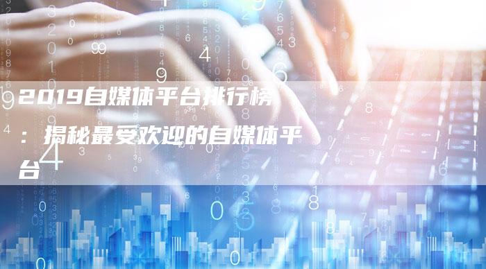 2019自媒体平台排行榜：揭秘最受欢迎的自媒体平台