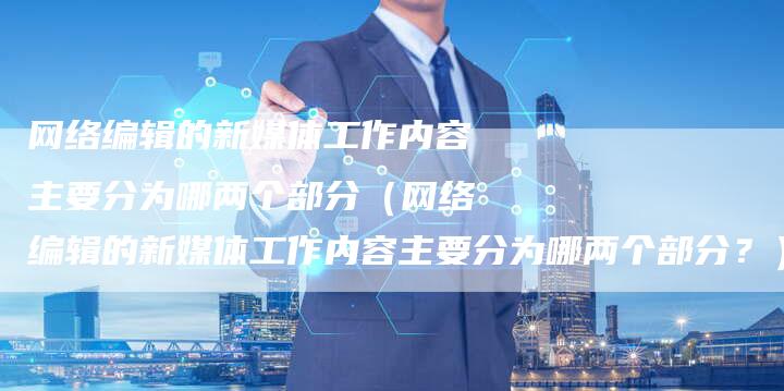 网络编辑的新媒体工作内容主要分为哪两个部分（网络编辑的新媒体工作内容主要分为哪两个部分？）-直编软文营销网