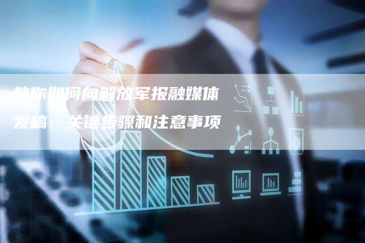 教你如何向解放军报融媒体发稿：关键步骤和注意事项-直编软文营销网