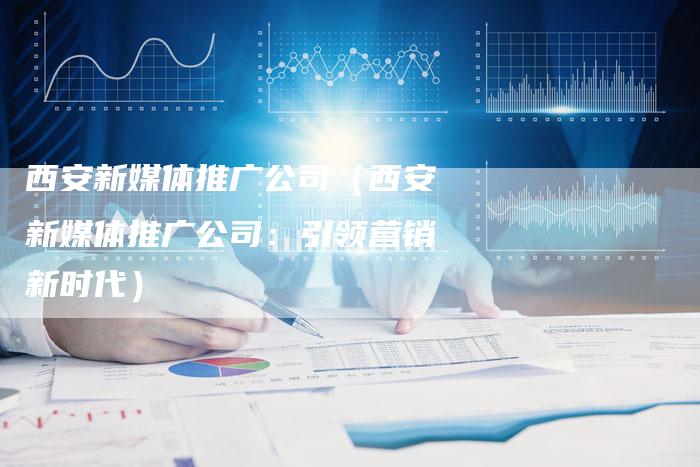 西安新媒体推广公司（西安新媒体推广公司：引领营销新时代）-直编软文营销网