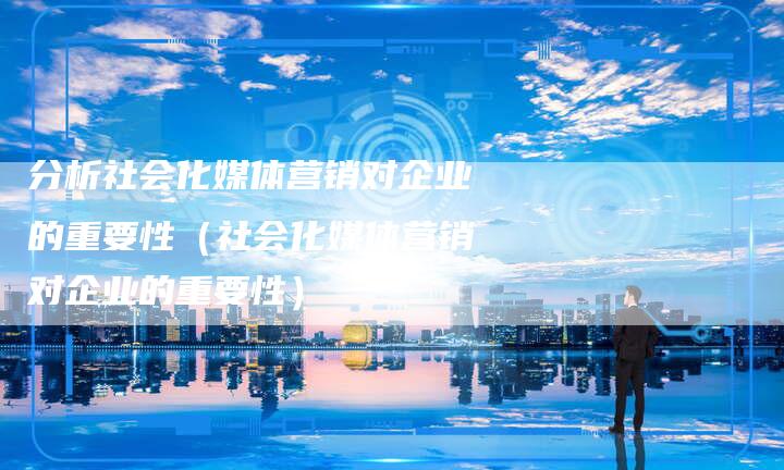 分析社会化媒体营销对企业的重要性（社会化媒体营销对企业的重要性）