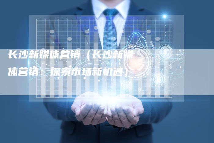 长沙新媒体营销（长沙新媒体营销：探索市场新机遇）-直编软文营销网