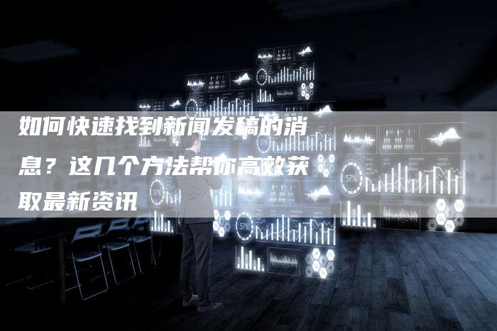 如何快速找到新闻发稿的消息？这几个方法帮你高效获取最新资讯-直编软文营销网