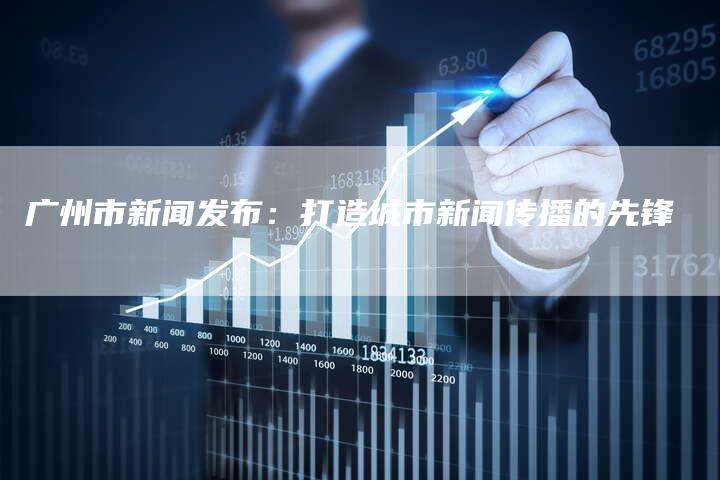 广州市新闻发布：打造城市新闻传播的先锋-直编软文营销网