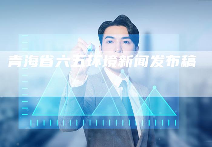 青海省六五环境新闻发布稿-直编软文营销网