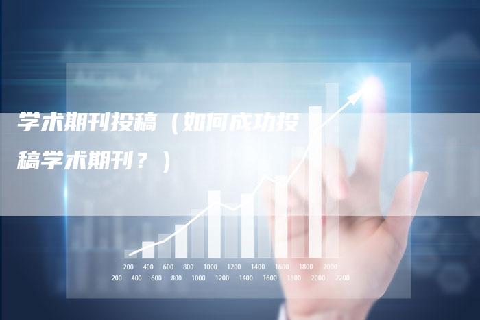 学术期刊投稿（如何成功投稿学术期刊？）-直编软文营销网